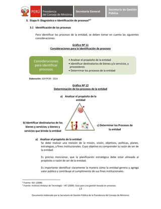 17
Documento elaborado por la Secretaría de Gestión Pública de la Presidencia del Consejo de Ministros
Secretaría General
Secretaría de Gestión
Pública
3. Etapa II: Diagnóstico e Identificación de procesos6/7
3.1 Identificación de los procesos
Para identificar los procesos de la entidad, se deben tomar en cuenta las siguientes
consideraciones:
Gráfico Nº 11
Consideraciones para la identificación de procesos
Elaboración: SGP/PCM - 2014
Gráfico Nº 12
Determinación de los procesos de la entidad
a) Analizar el propósito de la entidad
Se debe realizar una revisión de la misión, visión, objetivos, políticas, planes,
estrategias, y fines institucionales. Cuyo objetivo es comprender la razón de ser de
la entidad.
Es preciso mencionar, que la planificación estratégica debe estar alineada al
propósito o razón de ser de la entidad.
Es importante identificar claramente la manera cómo la entidad genera y agrega
valor público y contribuye al cumplimiento de sus fines institucionales.
6 Fuente: ISO (2008)
7 Fuente: Instituto Andaluz de Tecnología – IAT (2009). Guía para una gestión basada en procesos.
• Analizar el propósito de la entidad
• Identificar destinatarios de bienes y/o servicios, y
proveedores
• Determinar los procesos de la entidad
Consideraciones
para identificar
procesos
a) Analizar el propósito de la
entidad
c) Determinar los Procesos de
la entidad
b) Identificar destinatarios de los
bienes y servicios; y bienes y
servicios que brinda la entidad
 
