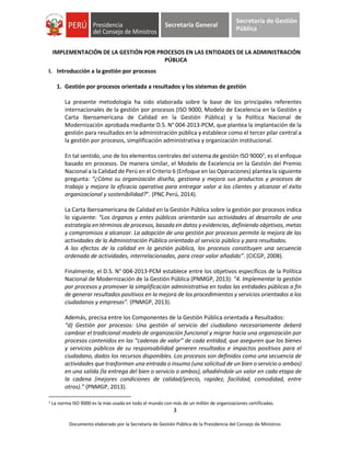 3
Documento elaborado por la Secretaría de Gestión Pública de la Presidencia del Consejo de Ministros
Secretaría General
Secretaría de Gestión
Pública
IMPLEMENTACIÓN DE LA GESTIÓN POR PROCESOS EN LAS ENTIDADES DE LA ADMINISTRACIÓN
PÚBLICA
I. Introducción a la gestión por procesos
1. Gestión por procesos orientada a resultados y los sistemas de gestión
La presente metodología ha sido elaborada sobre la base de los principales referentes
internacionales de la gestión por procesos (ISO 9000, Modelo de Excelencia en la Gestión y
Carta Iberoamericana de Calidad en la Gestión Pública) y la Política Nacional de
Modernización aprobada mediante D.S. N° 004-2013-PCM, que plantea la implantación de la
gestión para resultados en la administración pública y establece como el tercer pilar central a
la gestión por procesos, simplificación administrativa y organización institucional.
En tal sentido, uno de los elementos centrales del sistema de gestión ISO 90001
, es el enfoque
basado en procesos. De manera similar, el Modelo de Excelencia en la Gestión del Premio
Nacional a la Calidad de Perú en el Criterio 6 (Enfoque en las Operaciones) plantea la siguiente
pregunta: “¿Cómo su organización diseña, gestiona y mejora sus productos y procesos de
trabajo y mejora la eficacia operativa para entregar valor a los clientes y alcanzar el éxito
organizacional y sostenibilidad?”. (PNC Perú, 2014).
La Carta Iberoamericana de Calidad en la Gestión Pública sobre la gestión por procesos indica
lo siguiente: “Los órganos y entes públicos orientarán sus actividades al desarrollo de una
estrategia en términos de procesos, basada en datos y evidencias, definiendo objetivos, metas
y compromisos a alcanzar. La adopción de una gestión por procesos permite la mejora de las
actividades de la Administración Pública orientada al servicio público y para resultados.
A los efectos de la calidad en la gestión pública, los procesos constituyen una secuencia
ordenada de actividades, interrelacionadas, para crear valor añadido”. (CICGP, 2008).
Finalmente, el D.S. N° 004-2013-PCM establece entre los objetivos específicos de la Política
Nacional de Modernización de la Gestión Pública (PNMGP, 2013): “4. Implementar la gestión
por procesos y promover la simplificación administrativa en todas las entidades públicas a fin
de generar resultados positivos en la mejora de los procedimientos y servicios orientados a los
ciudadanos y empresas”. (PNMGP, 2013).
Además, precisa entre los Componentes de la Gestión Pública orientada a Resultados:
“d) Gestión por procesos: Una gestión al servicio del ciudadano necesariamente deberá
cambiar el tradicional modelo de organización funcional y migrar hacia una organización por
procesos contenidos en las “cadenas de valor” de cada entidad, que aseguren que los bienes
y servicios públicos de su responsabilidad generen resultados e impactos positivos para el
ciudadano, dados los recursos disponibles. Los procesos son definidos como una secuencia de
actividades que trasforman una entrada o insumo (una solicitud de un bien o servicio o ambos)
en una salida (la entrega del bien o servicio o ambos), añadiéndole un valor en cada etapa de
la cadena (mejores condiciones de calidad/precio, rapidez, facilidad, comodidad, entre
otros).” (PNMGP, 2013).
1 La norma ISO 9000 es la más usada en todo el mundo con más de un millón de organizaciones certificadas.
 