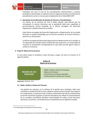 33
Documento elaborado por la Secretaría de Gestión Pública de la Presidencia del Consejo de Ministros
Secretaría General
Secretaría de Gestión
Pública
Entiéndase que para el caso de los procedimientos administrativos y servicios
prestados en exclusividad, se utilizarán tanto los diagramas de flujo y las fichas de los
procedimientos como un insumo para la elaboración de la Tabla ASME-VM13
.
ii. Aprobación de los Manuales de Gestión de Procesos y Procedimientos
Los dueños de los procesos de nivel 0 deben aprobar cada Manual que les
corresponde. Es preciso mencionar, que la aprobación debe estar supeditada al
pronunciamiento técnico favorable de la Oficina encargada del Desarrollo
Organización y Modernización de la entidad.
Cada Oficina encargada del Desarrollo Organización y Modernización de la entidad
formulará su propia metodología que les permita actualizar de manera eficiente y
oportuna sus documentos.
La Oficina encargada del Desarrollo Organizacional y Modernización de la entidad, es
la responsable de custodiar todos los Manuales que se generen, y la responsable de
incentivar la actualización correspondiente en caso haya ocurrido alguna mejora o
cambio en el proceso.
4. Etapa III: Mejora de los procesos
En esta última etapa se consideran cuatro (4) pasos a seguir, tal como se muestra en el
siguiente gráfico:
Gráfico 16
Mejora de los procesos
Elaboración: SGP/PCM - 2014
4.1 Medir, Analizar y Evaluar los Procesos
Una gestión por procesos, en el enfoque de la gestión para resultados, debe estar
orientada al cumplimiento de los fines y objetivos superiores de la entidad. Para asegurar
tal cumplimiento, es necesario medir y evaluar el desempeño de toda la entidad porque
le permite monitorear la gestión a través de indicadores que reflejen el comportamiento
de sus variables, permitiendo identificar oportunidades de mejora, tomar decisiones
oportunas y encaminar a la entidad hacia el cumplimiento de los objetivos trazados.
13 Ver Metodología de Simplificación Administrativa.
•Medir, Analizar y Evaluar los Procesos.
•Mejorar los Procesos
•Documentar los procesos mejorados
•Institucionalizar la Gestión por Procesos
MEJORA DE LOS
PROCESOS
 