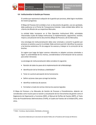 37
Documento elaborado por la Secretaría de Gestión Pública de la Presidencia del Consejo de Ministros
Secretaría General
Secretaría de Gestión
Pública
4.4 Institucionalizar la Gestión por Procesos
El cambio que representa la adopción de la gestión por procesos, debe lograr resultados
de manera progresiva.
El Mapa de Procesos de la entidad, al ser un documento de gestión, una vez aprobado,
debe publicarse en el Portal de Transparencia Estándar. Cada entidad debe definir los
criterios de difusión de sus respectivos Manuales.
La entidad debe incorporar en el Plan Operativo Institucional (POI), actividades
relacionadas al plan de trabajo institucional, la implementación, seguimiento, revisión,
mejora y actualización de los documentos (Mapa de Procesos y de los Manuales).
Una estrategia de institucionalización debe estar orientada a convertir la gestión por
procesos en práctica usual en la entidad. Debe asimismo permitir identificar los avances
y las brechas existentes a fin de asegurar los avances y trabajar en la corrección de las
brechas.
Se sugiere que luego de lograr avances relevantes se adopten acciones orientadas a
lograr la sostenibilidad de los mismos, considerándose la formalización de los avances
para evitar retrocesos
La estrategia de institucionalización debe considerar lo siguiente:
 Revisión de todos los pasos de la implementación de la Metodología
 Identificación de las fortalezas y debilidades16
 Tener en cuenta la percepción de los funcionarios
 Definir acciones clave para corregir las brechas
 Identificar evidencias de avances
 Formalizar a través de normas internas los avances logrados
El Mapa de Procesos y los Manuales de Gestión de Procesos y Procedimientos, deberán ser
considerados como insumo para la revisión y actualización de los instrumentos de gestión como el
Reglamento de Organización y Funciones (ROF), el Manual de Perfiles de Puestos (MPP), el Texto
Único de Procedimientos Administrativos (TUPA), el Cuadro de Puestos de la Entidad (CPE), entre
otros.
16 FODA – Fortalezas, Oportunidades, Debilidades y Amenazas.
 