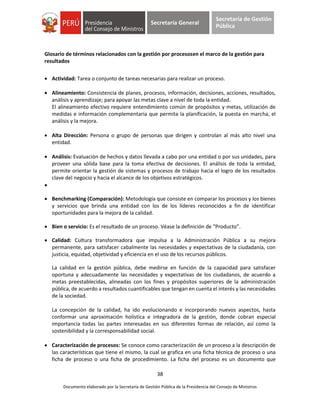 38
Documento elaborado por la Secretaría de Gestión Pública de la Presidencia del Consejo de Ministros
Secretaría General
Secretaría de Gestión
Pública
Glosario de términos relacionados con la gestión por procesosen el marco de la gestión para
resultados
 Actividad: Tarea o conjunto de tareas necesarias para realizar un proceso.
 Alineamiento: Consistencia de planes, procesos, información, decisiones, acciones, resultados,
análisis y aprendizaje; para apoyar las metas clave a nivel de toda la entidad.
El alineamiento efectivo requiere entendimiento común de propósitos y metas, utilización de
medidas e información complementaria que permita la planificación, la puesta en marcha, el
análisis y la mejora.
 Alta Dirección: Persona o grupo de personas que dirigen y controlan al más alto nivel una
entidad.
 Análisis: Evaluación de hechos y datos llevada a cabo por una entidad o por sus unidades, para
proveer una sólida base para la toma efectiva de decisiones. El análisis de toda la entidad,
permite orientar la gestión de sistemas y procesos de trabajo hacia el logro de los resultados
clave del negocio y hacia el alcance de los objetivos estratégicos.

 Benchmarking (Comparación): Metodología que consiste en comparar los procesos y los bienes
y servicios que brinda una entidad con los de los líderes reconocidos a fin de identificar
oportunidades para la mejora de la calidad.
 Bien o servicio: Es el resultado de un proceso. Véase la definición de “Producto”.
 Calidad: Cultura transformadora que impulsa a la Administración Pública a su mejora
permanente, para satisfacer cabalmente las necesidades y expectativas de la ciudadanía, con
justicia, equidad, objetividad y eficiencia en el uso de los recursos públicos.
La calidad en la gestión pública, debe medirse en función de la capacidad para satisfacer
oportuna y adecuadamente las necesidades y expectativas de los ciudadanos, de acuerdo a
metas preestablecidas, alineadas con los fines y propósitos superiores de la administración
pública, de acuerdo a resultados cuantificables que tengan en cuenta el interés y las necesidades
de la sociedad.
La concepción de la calidad, ha ido evolucionando e incorporando nuevos aspectos, hasta
conformar una aproximación holística e integradora de la gestión, donde cobran especial
importancia todas las partes interesadas en sus diferentes formas de relación, así como la
sostenibilidad y la corresponsabilidad social.
 Caracterización de procesos: Se conoce como caracterización de un proceso a la descripción de
las características que tiene el mismo, la cual se grafica en una ficha técnica de proceso o una
ficha de proceso o una ficha de procedimiento. La ficha del proceso es un documento que
 