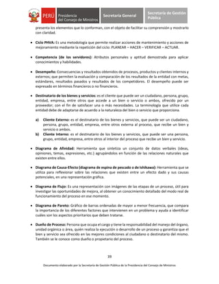 39
Documento elaborado por la Secretaría de Gestión Pública de la Presidencia del Consejo de Ministros
Secretaría General
Secretaría de Gestión
Pública
presenta los elementos que lo conforman, con el objeto de facilitar su comprensión y mostrarlo
con claridad.
 Ciclo PHVA: Es una metodología que permite realizar acciones de mantenimiento y acciones de
mejoramiento mediante la repetición del ciclo: PLANEAR – HACER – VERIFICAR – ACTUAR.
 Competencia (de los servidores): Atributos personales y aptitud demostrada para aplicar
conocimientos y habilidades.
 Desempeño: Consecuencias y resultados obtenidos de procesos, productos y clientes internos y
externos; que permiten la evaluación y comparación de los resultados de la entidad con metas,
estándares, resultados pasados y resultados de los competidores. El desempeño puede ser
expresado en términos financieros o no financieros.
 Destinatario de los bienes y servicios: es el cliente que puede ser un ciudadano, persona, grupo,
entidad, empresa, entre otros que accede a un bien o servicio o ambos, ofrecido por un
proveedor; con el fin de satisfacer una o más necesidades. La terminología que utilice cada
entidad debe de adaptarse de acuerdo a la naturaleza del bien o servicio que proporciona.
a) Cliente Externo: es el destinatario de los bienes y servicios, que puede ser un ciudadano,
persona, grupo, entidad, empresa, entre otros externa al proceso, que recibe un bien y
servicio o ambos.
b) Cliente Interno: es el destinatario de los bienes y servicios, que puede ser una persona,
grupo, entidad, empresa, entre otros al interior del proceso que recibe un bien y servicio.
 Diagrama de Afinidad: Herramienta que sintetiza un conjunto de datos verbales (ideas,
opiniones, temas, expresiones, etc.) agrupándolos en función de las relaciones naturales que
existen entre ellos.
 Diagrama de Causa-Efecto (diagrama de espina de pescado o de Ishikawa): Herramienta que se
utiliza para reflexionar sobre las relaciones que existen entre un efecto dado y sus causas
potenciales, en una representación gráfica.
 Diagrama de Flujo: Es una representación con imágenes de las etapas de un proceso, útil para
investigar las oportunidades de mejora, al obtener un conocimiento detallado del modo real de
funcionamiento del proceso en ese momento.
 Diagrama de Pareto: Gráfico de barras ordenadas de mayor a menor frecuencia, que compara
la importancia de los diferentes factores que intervienen en un problema y ayuda a identificar
cuáles son los aspectos prioritarios que deben tratarse.
 Dueño de Proceso: Persona que ocupa el cargo y tiene la responsabilidad del manejo del órgano,
unidad orgánica o área, quién realiza la ejecución o desarrollo de un proceso y garantiza que el
bien y servicio sea ofrecido en las mejores condiciones al ciudadano o destinatario del mismo.
También se le conoce como dueño o propietario del proceso.
 