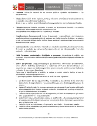40
Documento elaborado por la Secretaría de Gestión Pública de la Presidencia del Consejo de Ministros
Secretaría General
Secretaría de Gestión
Pública
 Economía: Utilización racional de los recursos públicos ajustados estrictamente a los
requerimientos.
 Eficacia: Consecución de los objetivos, metas y estándares orientados a la satisfacción de las
necesidades y expectativas del ciudadano.
Grado en que se realizan las actividades planificadas y se alcanzan los resultados planificados.
 Eficiencia: Optimización de los resultados alcanzados por la administración pública con relación
a los recursos disponibles e invertidos en su consecución.
Relación entre el resultado alcanzado y los recursos utilizados
 Empoderamiento (Empowerment): Entrega de autoridad y responsabilidad a los trabajadores
para la toma de decisiones y ejecución de acciones, con el objeto que las decisiones se adopten
lo más cerca posible del lugar de los hechos, donde residen el conocimiento y el entendimiento
relacionados con el trabajo.
 Excelencia: Calidad constantemente mejorada con resultados sostenibles, tendencias crecientes
de mejora y resultados que comparan favorablemente con los más destacados referentes
nacionales e internacionales.
 FODA (fortalezas, oportunidades, debilidades y amenazas): Herramienta de análisis, que
examina la situación interna (Debilidades y Fortalezas) y externa (Amenazas y Oportunidades) de
una entidad.
 Gestión por procesos: Enfoque metodológico que sistematiza actividades y procedimientos,
tareas y formas de trabajo contenidas en la “cadena de valor”, a fin de convertirlas en una
secuencia, que asegure que los bienes y servicios generen impactos positivos para el ciudadano,
en función de los recursos disponibles.
Comprende la identificación, el análisis, la mejora o cambio radical e incluye el uso de
herramientas, metodologías y su control.
La gestión por procesos implica el desarrollo de las actuaciones siguientes:
a) La identificación de los requerimientos, necesidades y expectativas de los diferentes
destinatarios de las prestaciones y servicios públicos, así como de otros posibles grupos de
interés.
b) La identificación de todos los procesos necesarios para la prestación del servicio público y la
adecuada gestión de la entidad: procesos misionales, de soporte a la gestión y estratégicos;
lo que se denomina mapa de procesos.
c) La definición del objetivo de cada uno de los procesos, así como de los beneficios que aporta
a los grupos de interés a los que va dirigido.
d) La definición secuencial detallada y precisa, de las diferentes actividades que componen el
proceso o procedimiento concreto, para el cumplimiento de los diferentes requerimientos,
y en su caso su diagrama.
e) La definición de las obligaciones, así como de las autoridades y directivos encargados.
f) La definición de indicadores, que permitan la medición y control del desarrollo de la marcha
adecuada del proceso.
 