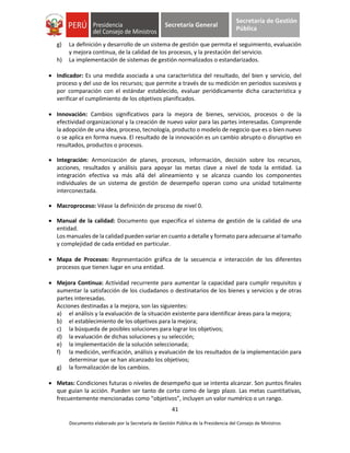 41
Documento elaborado por la Secretaría de Gestión Pública de la Presidencia del Consejo de Ministros
Secretaría General
Secretaría de Gestión
Pública
g) La definición y desarrollo de un sistema de gestión que permita el seguimiento, evaluación
y mejora continua, de la calidad de los procesos, y la prestación del servicio.
h) La implementación de sistemas de gestión normalizados o estandarizados.
 Indicador: Es una medida asociada a una característica del resultado, del bien y servicio, del
proceso y del uso de los recursos; que permite a través de su medición en periodos sucesivos y
por comparación con el estándar establecido, evaluar periódicamente dicha característica y
verificar el cumplimiento de los objetivos planificados.
 Innovación: Cambios significativos para la mejora de bienes, servicios, procesos o de la
efectividad organizacional y la creación de nuevo valor para las partes interesadas. Comprende
la adopción de una idea, proceso, tecnología, producto o modelo de negocio que es o bien nuevo
o se aplica en forma nueva. El resultado de la innovación es un cambio abrupto o disruptivo en
resultados, productos o procesos.
 Integración: Armonización de planes, procesos, información, decisión sobre los recursos,
acciones, resultados y análisis para apoyar las metas clave a nivel de toda la entidad. La
integración efectiva va más allá del alineamiento y se alcanza cuando los componentes
individuales de un sistema de gestión de desempeño operan como una unidad totalmente
interconectada.
 Macroproceso: Véase la definición de proceso de nivel 0.
 Manual de la calidad: Documento que especifica el sistema de gestión de la calidad de una
entidad.
Los manuales de la calidad pueden variar en cuanto a detalle y formato para adecuarse al tamaño
y complejidad de cada entidad en particular.
 Mapa de Procesos: Representación gráfica de la secuencia e interacción de los diferentes
procesos que tienen lugar en una entidad.
 Mejora Continua: Actividad recurrente para aumentar la capacidad para cumplir requisitos y
aumentar la satisfacción de los ciudadanos o destinatarios de los bienes y servicios y de otras
partes interesadas.
Acciones destinadas a la mejora, son las siguientes:
a) el análisis y la evaluación de la situación existente para identificar áreas para la mejora;
b) el establecimiento de los objetivos para la mejora;
c) la búsqueda de posibles soluciones para lograr los objetivos;
d) la evaluación de dichas soluciones y su selección;
e) la implementación de la solución seleccionada;
f) la medición, verificación, análisis y evaluación de los resultados de la implementación para
determinar que se han alcanzado los objetivos;
g) la formalización de los cambios.
 Metas: Condiciones futuras o niveles de desempeño que se intenta alcanzar. Son puntos finales
que guían la acción. Pueden ser tanto de corto como de largo plazo. Las metas cuantitativas,
frecuentemente mencionadas como “objetivos”, incluyen un valor numérico o un rango.
 