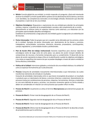 42
Documento elaborado por la Secretaría de Gestión Pública de la Presidencia del Consejo de Ministros
Secretaría General
Secretaría de Gestión
Pública
 Misión: Función global de una entidad. La misión responde a la pregunta: ¿Qué está intentando
alcanzar la entidad? La misión puede definir quiénes son los destinatarios de los bienes y servicios
a ser atendidos, las competencias esenciales o la tecnología utilizada. Declaración que describe
el propósito o razón de ser de una entidad.
 Objetivos Estratégicos: Respuestas o aspiraciones de una entidad para abordar los principales
cambios, mejoras, o desafíos de la competitividad o sociales y del cumplimiento de su misión.
Generalmente se enfocan tanto en aspectos internos como externos y se relacionan con las
principales oportunidades (desafíos estratégicos).
Establecen las orientaciones a largo plazo de una entidad y guían la asignación y la redistribución
de recursos.
 Partes Interesadas: Todos los grupos que son o pueden verse afectados por las acciones y éxito
de la entidad. Ejemplos de partes interesadas son: destinatarios de los bienes y servicios,
trabajadores, socios/aliados, accionistas, directorio, donantes, proveedores, contribuyentes,
cuerpos reguladores; y comunidades locales y profesionales.
 Plan de Acción (Plan de trabajo institucional): Acciones específicas para alcanzar objetivos
estratégicos tanto de largo como de corto plazo. Los planes de acción incluyen detalles de
compromisos de recursos y horizontes temporales para su cumplimiento. El desarrollo de los
planes de acción representa la etapa crítica en la planificación cuando los objetivos estratégicos
y las metas se especifican de manera tal que se puedan desplegar a través de toda la entidad en
forma efectiva y entendible.
 Política de la Calidad: Intenciones globales y orientación de una entidad relativas a la calidad tal
como se expresan formalmente por la alta dirección.
 Proceso: Conjunto de actividades mutuamente interrelacionadas o que interactúan, las cuales
transforman elementos de entrada en resultados.
Conjunto de actividades relacionadas entre sí, que tienen el propósito de producir un resultado
o producto para un destinatario de bienes y servicios (internos o externos). Generalmente los
procesos involucran combinaciones de personas, máquinas, herramientas, técnicas y materiales
en una serie definida de pasos y acciones. Los procesos raramente operan en forma aislada y
deben ser considerados en relación con otros procesos que pueden influir en ellos.
 Proceso de Nivel 0: Usualmente se utiliza el término Macroproceso para denominar grupos de
procesos.
 Proceso de Nivel 1: Primer nivel de desagregación de un Proceso de Nivel 0.
 Proceso de Nivel 2: Segundo nivel de desagregación de un Proceso de Nivel 0.
 Proceso de Nivel 3: Tercer nivel de desagregación de un Proceso de Nivel 0.
 Proceso de Nivel N: Último nivel de desagregación de un Proceso de Nivel 0. Se describe a través
de procedimientos que lo conforman.
 