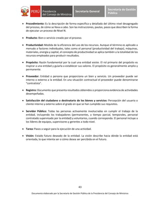 43
Documento elaborado por la Secretaría de Gestión Pública de la Presidencia del Consejo de Ministros
Secretaría General
Secretaría de Gestión
Pública
 Procedimiento: Es la descripción de forma específica y detallada del último nivel desagregado
del proceso, de cómo se lleva a cabo. Son las instrucciones, pautas, pasos que describen la forma
de ejecutar un proceso de Nivel N.
 Producto: Bien o servicio creado por el proceso.
 Productividad: Medida de la eficiencia del uso de los recursos. Aunque el término es aplicado a
menudo a factores individuales, tales como el personal (productividad del trabajo), máquinas,
materiales, energía y capital, el concepto de productividad se aplica también a la totalidad de los
recursos empleados para producir resultados.
 Propósito: Razón fundamental por la cual una entidad existe. El rol primario del propósito es
inspirar a una entidad y guiarla a establecer sus valores. El propósito es generalmente amplio y
permanente.
 Proveedor: Entidad o persona que proporciona un bien y servicio. Un proveedor puede ser
interno o externo a la entidad. En una situación contractual el proveedor puede denominarse
“contratista”.
 Registro: Documento que presenta resultados obtenidos o proporciona evidencia de actividades
desempeñadas.
 Satisfacción del ciudadano o destinatario de los bienes y servicios: Percepción del usuario o
cliente interno y externo sobre el grado en que se han cumplido sus requisitos.
 Servidor Público: Todas las personas activamente involucradas en cumplir el trabajo de la
entidad, incluyendo los trabajadores (permanentes, a tiempo parcial, temporales, personal
contratado supervisado por la entidad) y voluntarios, cuando corresponda. El personal incluye a
los líderes de equipos, supervisores y gerentes a todo nivel.
 Tarea: Pasos a seguir para la ejecución de una actividad.
 Visión: Estado futuro deseado de la entidad. La visión describe hacia dónde la entidad está
orientada, lo que intenta ser o cómo desea ser percibida en el futuro.
 