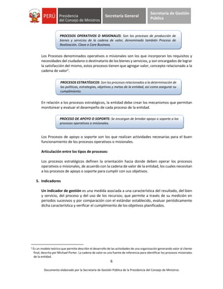6
Documento elaborado por la Secretaría de Gestión Pública de la Presidencia del Consejo de Ministros
Secretaría General
Secretaría de Gestión
Pública
Los Procesos denominados operativos o misionales son los que incorporan los requisitos y
necesidades del ciudadano o destinatario de los bienes y servicios, y son encargados de lograr
la satisfacción del mismo, estos procesos tienen que agregar valor, concepto relacionado a la
cadena de valor3
.
En relación a los procesos estratégicos, la entidad debe crear los mecanismos que permitan
monitorear y evaluar el desempeño de cada proceso de la entidad.
Los Procesos de apoyo o soporte son los que realizan actividades necesarias para el buen
funcionamiento de los procesos operativos o misionales.
Articulación entre los tipos de procesos:
Los procesos estratégicos definen la orientación hacia donde deben operar los procesos
operativos o misionales, de acuerdo con la cadena de valor de la entidad, los cuales necesitan
a los procesos de apoyo o soporte para cumplir con sus objetivos.
5. Indicadores
Un indicador de gestión es una medida asociada a una característica del resultado, del bien
y servicio, del proceso y del uso de los recursos; que permite a través de su medición en
periodos sucesivos y por comparación con el estándar establecido, evaluar periódicamente
dicha característica y verificar el cumplimiento de los objetivos planificados.
3 Es un modelo teórico que permite describir el desarrollo de las actividades de una organización generando valor al cliente
final, descrita por Michael Porter. La cadena de valor es una fuente de referencia para identificar los procesos misionales
de la entidad.
PROCESOS OPERATIVOS O MISIONALES: Son los procesos de producción de
bienes y servicios de la cadena de valor, denominado también Proceso de
Realización, Clave o Core Business.
PROCESO DE APOYO O SOPORTE: Se encargan de brindar apoyo o soporte a los
procesos operativos o misionales.
PROCESOS ESTRATÉGICOS: Son los procesos relacionados a la determinación de
las políticas, estrategias, objetivos y metas de la entidad, así como asegurar su
cumplimiento.
 