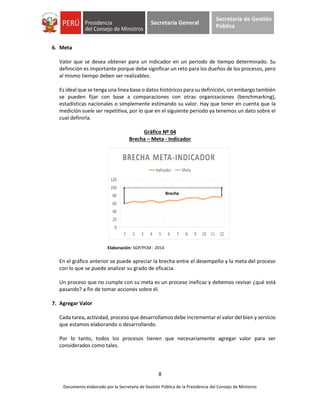 8
Documento elaborado por la Secretaría de Gestión Pública de la Presidencia del Consejo de Ministros
Secretaría General
Secretaría de Gestión
Pública
6. Meta
Valor que se desea obtener para un indicador en un periodo de tiempo determinado. Su
definición es importante porque debe significar un reto para los dueños de los procesos, pero
al mismo tiempo deben ser realizables.
Es ideal que se tenga una línea base o datos históricos para su definición, sin embargo también
se pueden fijar con base a comparaciones con otras organizaciones (benchmarking),
estadísticas nacionales o simplemente estimando su valor. Hay que tener en cuenta que la
medición suele ser repetitiva, por lo que en el siguiente periodo ya tenemos un dato sobre el
cual definirla.
Gráfico Nº 04
Brecha – Meta - Indicador
Elaboración: SGP/PCM - 2014
En el gráfico anterior se puede apreciar la brecha entre el desempeño y la meta del proceso
con lo que se puede analizar su grado de eficacia.
Un proceso que no cumple con su meta es un proceso ineficaz y debemos revisar ¿qué está
pasando? a fin de tomar acciones sobre él.
7. Agregar Valor
Cada tarea, actividad, proceso que desarrollamos debe incrementar el valor del bien y servicio
que estamos elaborando o desarrollando.
Por lo tanto, todos los procesos tienen que necesariamente agregar valor para ser
considerados como tales.
0
20
40
60
80
100
120
1 2 3 4 5 6 7 8 9 10 11 12
BRECHA META-INDICADOR
Indicador Meta
Brecha
 