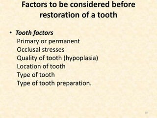 Factors to be considered before
restoration of a tooth
• Tooth factors
Primary or permanent
Occlusal stresses
Quality of tooth (hypoplasia)
Location of tooth
Type of tooth
Type of tooth preparation.
10
 