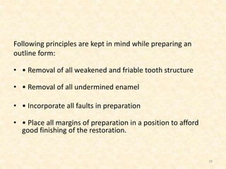 Following principles are kept in mind while preparing an
outline form:
• • Removal of all weakened and friable tooth structure
• • Removal of all undermined enamel
• • Incorporate all faults in preparation
• • Place all margins of preparation in a position to afford
good finishing of the restoration.
28
 