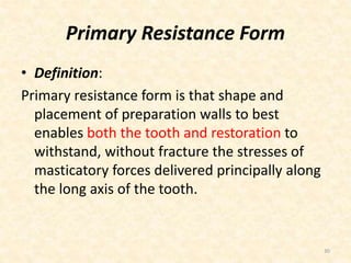 Primary Resistance Form
• Definition:
Primary resistance form is that shape and
placement of preparation walls to best
enables both the tooth and restoration to
withstand, without fracture the stresses of
masticatory forces delivered principally along
the long axis of the tooth.
30
 