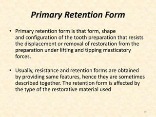 Primary Retention Form
• Primary retention form is that form, shape
and configuration of the tooth preparation that resists
the displacement or removal of restoration from the
preparation under lifting and tipping masticatory
forces.
• Usually, resistance and retention forms are obtained
by providing same features, hence they are sometimes
described together. The retention form is aﬀected by
the type of the restorative material used
36
 