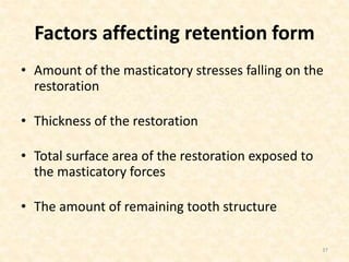 Factors affecting retention form
• Amount of the masticatory stresses falling on the
restoration
• Thickness of the restoration
• Total surface area of the restoration exposed to
the masticatory forces
• The amount of remaining tooth structure
37
 