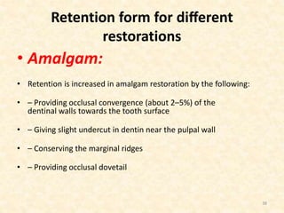 Retention form for diﬀerent
restorations
• Amalgam:
• Retention is increased in amalgam restoration by the following:
• – Providing occlusal convergence (about 2–5%) of the
dentinal walls towards the tooth surface
• – Giving slight undercut in dentin near the pulpal wall
• – Conserving the marginal ridges
• – Providing occlusal dovetail
38
 
