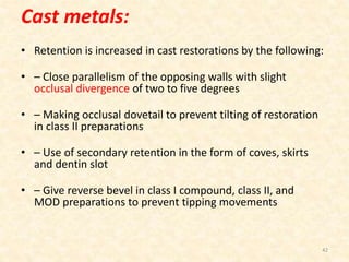 Cast metals:
• Retention is increased in cast restorations by the following:
• – Close parallelism of the opposing walls with slight
occlusal divergence of two to five degrees
• – Making occlusal dovetail to prevent tilting of restoration
in class II preparations
• – Use of secondary retention in the form of coves, skirts
and dentin slot
• – Give reverse bevel in class I compound, class II, and
MOD preparations to prevent tipping movements
42
 