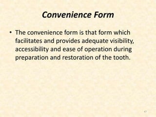 Convenience Form
• The convenience form is that form which
facilitates and provides adequate visibility,
accessibility and ease of operation during
preparation and restoration of the tooth.
47
 