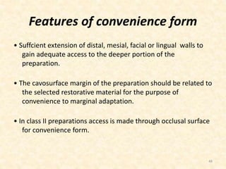 Features of convenience form
• Suffcient extension of distal, mesial, facial or lingual walls to
gain adequate access to the deeper portion of the
preparation.
• The cavosurface margin of the preparation should be related to
the selected restorative material for the purpose of
convenience to marginal adaptation.
• In class II preparations access is made through occlusal surface
for convenience form.
48
 