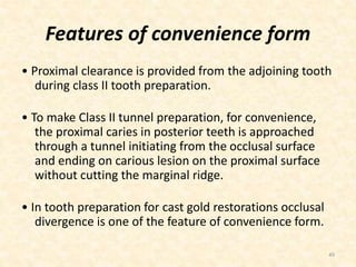Features of convenience form
• Proximal clearance is provided from the adjoining tooth
during class II tooth preparation.
• To make Class II tunnel preparation, for convenience,
the proximal caries in posterior teeth is approached
through a tunnel initiating from the occlusal surface
and ending on carious lesion on the proximal surface
without cutting the marginal ridge.
• In tooth preparation for cast gold restorations occlusal
divergence is one of the feature of convenience form.
49
 