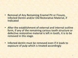 • Removal of Any Remaining Enamel Pit or Fissure,
Infected Dentin and/or Old Restorative Material, if
Indicated
• After the establishment of external and internal outline
form, if any of the remaining carious tooth structure or
defective restorative material is left in tooth, it is to be
removed in this stage.
• Infected dentin must be removed even if it leads to
exposure of pulp which is treated accordingly
51
 