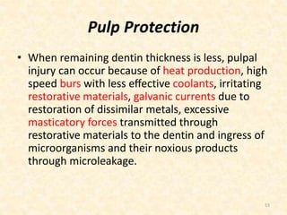 Pulp Protection
• When remaining dentin thickness is less, pulpal
injury can occur because of heat production, high
speed burs with less eﬀective coolants, irritating
restorative materials, galvanic currents due to
restoration of dissimilar metals, excessive
masticatory forces transmitted through
restorative materials to the dentin and ingress of
microorganisms and their noxious products
through microleakage.
53
 