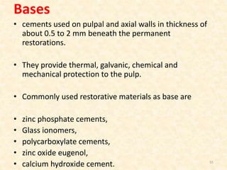 Bases
• cements used on pulpal and axial walls in thickness of
about 0.5 to 2 mm beneath the permanent
restorations.
• They provide thermal, galvanic, chemical and
mechanical protection to the pulp.
• Commonly used restorative materials as base are
• zinc phosphate cements,
• Glass ionomers,
• polycarboxylate cements,
• zinc oxide eugenol,
• calcium hydroxide cement. 55
 