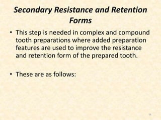 Secondary Resistance and Retention
Forms
• This step is needed in complex and compound
tooth preparations where added preparation
features are used to improve the resistance
and retention form of the prepared tooth.
• These are as follows:
56
 