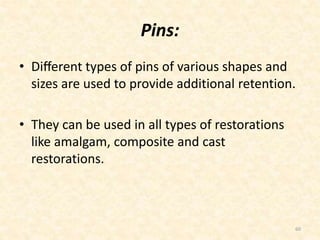 Pins:
• Diﬀerent types of pins of various shapes and
sizes are used to provide additional retention.
• They can be used in all types of restorations
like amalgam, composite and cast
restorations.
60
 