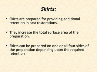Skirts:
• Skirts are prepared for providing additional
retention in cast restorations.
• They increase the total surface area of the
preparation.
• Skirts can be prepared on one or all four sides of
the preparation depending upon the required
retention
61
 