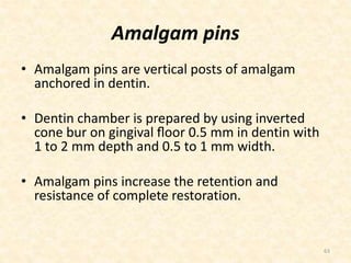 Amalgam pins
• Amalgam pins are vertical posts of amalgam
anchored in dentin.
• Dentin chamber is prepared by using inverted
cone bur on gingival ﬂoor 0.5 mm in dentin with
1 to 2 mm depth and 0.5 to 1 mm width.
• Amalgam pins increase the retention and
resistance of complete restoration.
63
 