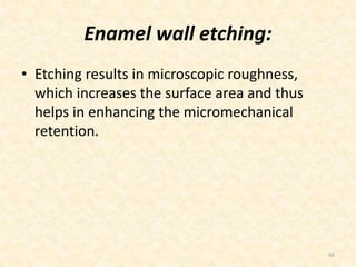 Enamel wall etching:
• Etching results in microscopic roughness,
which increases the surface area and thus
helps in enhancing the micromechanical
retention.
66
 