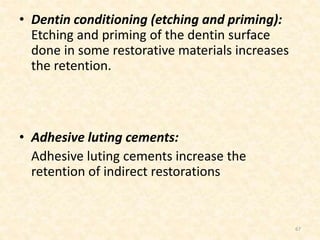 • Dentin conditioning (etching and priming):
Etching and priming of the dentin surface
done in some restorative materials increases
the retention.
• Adhesive luting cements:
Adhesive luting cements increase the
retention of indirect restorations
67
 