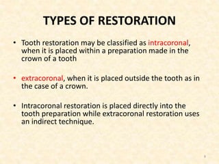 TYPES OF RESTORATION
• Tooth restoration may be classified as intracoronal,
when it is placed within a preparation made in the
crown of a tooth
• extracoronal, when it is placed outside the tooth as in
the case of a crown.
• Intracoronal restoration is placed directly into the
tooth preparation while extracoronal restoration uses
an indirect technique.
8
 