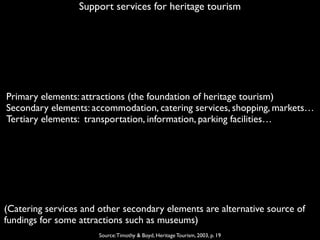 Support services for heritage tourism
Source:Timothy & Boyd, Heritage Tourism, 2003, p. 19
Primary elements: attractions (the foundation of heritage tourism)
Secondary elements: accommodation, catering services, shopping, markets…
Tertiary elements: transportation, information, parking facilities…
(Catering services and other secondary elements are alternative source of
fundings for some attractions such as museums)
 