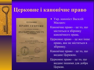 Церковне і канонічне право
♦ Укр. каноніст Василій
Масцюх:
Канонічне право – це то, що
міститься в збірнику
канонічного права.
Церковне право – це все інше
право, яке не міститься в
збірнику.
Канонічне право – це то, що
видане Церквою.
Церковне право – це то, що
видане іншими для добра
Церкви.
 