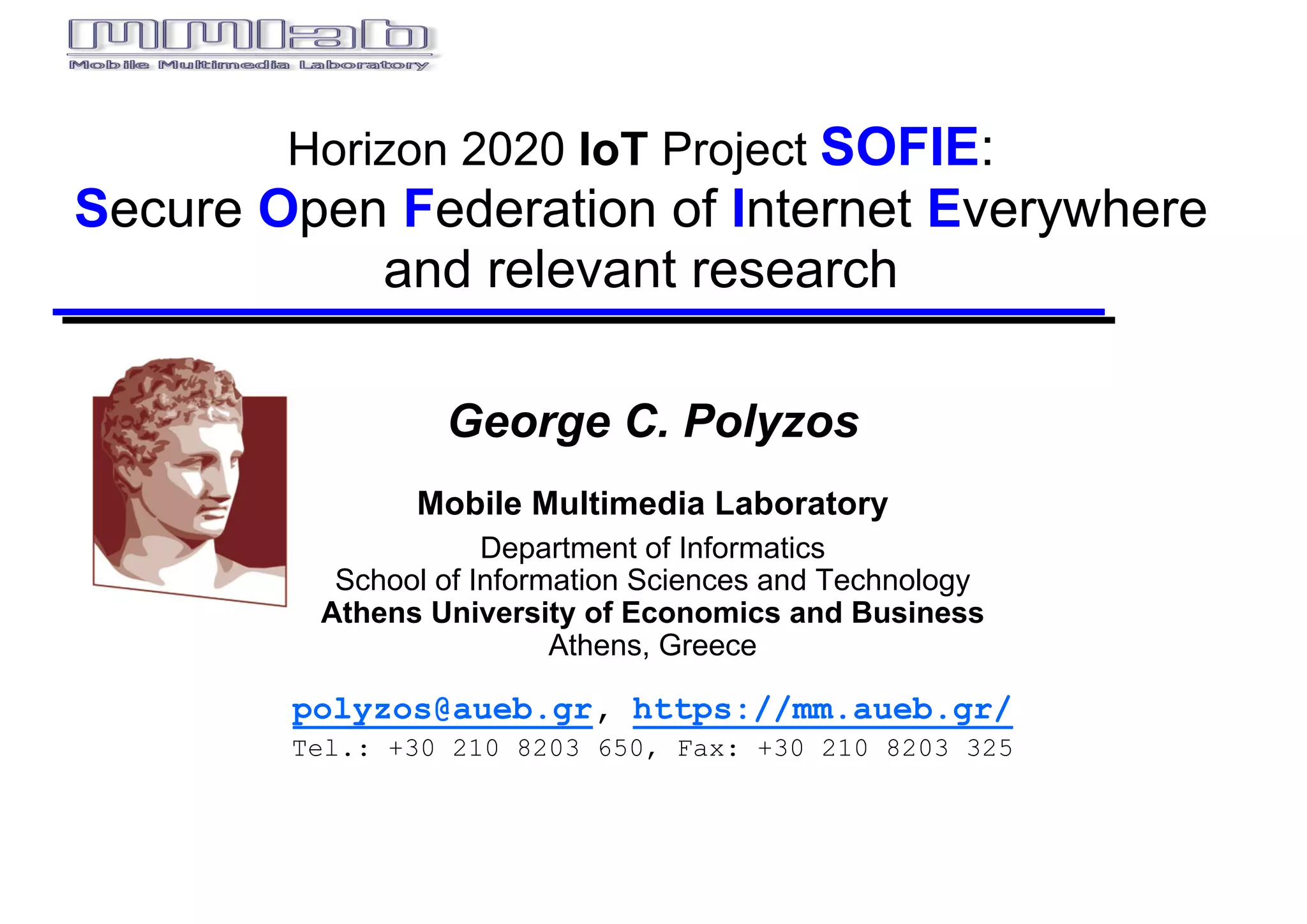 Horizon  2020  IoT Project  SOFIE:
Secure  Open  Federation  of  Internet  Everywhere  
and  relevant  research
George C. Polyzos
Mobile  Multimedia  Laboratory
Department  of  Informatics
School  of  Information  Sciences  and  Technology
Athens  University  of  Economics  and  Business
Athens,  Greece
polyzos@aueb.gr, https://mm.aueb.gr/
Tel.: +30 210 8203 650, Fax: +30 210 8203 325
 