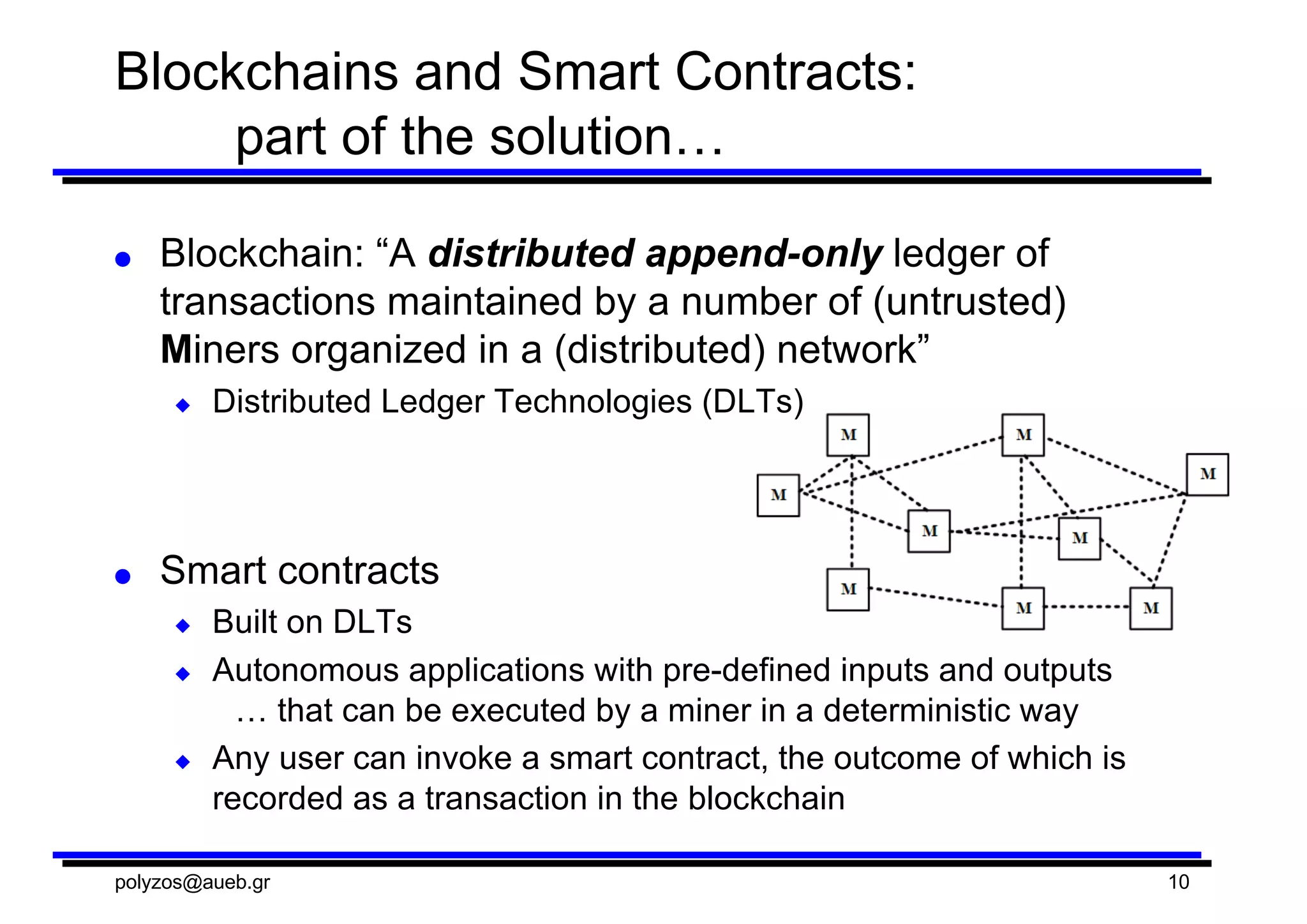 Blockchains and  Smart  Contracts:
part  of  the  solution…
● Blockchain:  “A  distributed  append-­only  ledger  of  
transactions  maintained  by  a  number  of  (untrusted)  
Miners  organized  in  a  (distributed)  network”
◆ Distributed  Ledger  Technologies  (DLTs)
● Smart  contracts
◆ Built  on  DLTs
◆ Autonomous  applications  with  pre-­defined  inputs  and  outputs
…  that  can  be  executed  by  a  miner  in  a  deterministic  way
◆ Any  user  can  invoke  a  smart  contract,  the  outcome  of  which  is  
recorded  as  a  transaction  in  the  blockchain
polyzos@aueb.gr 10
 