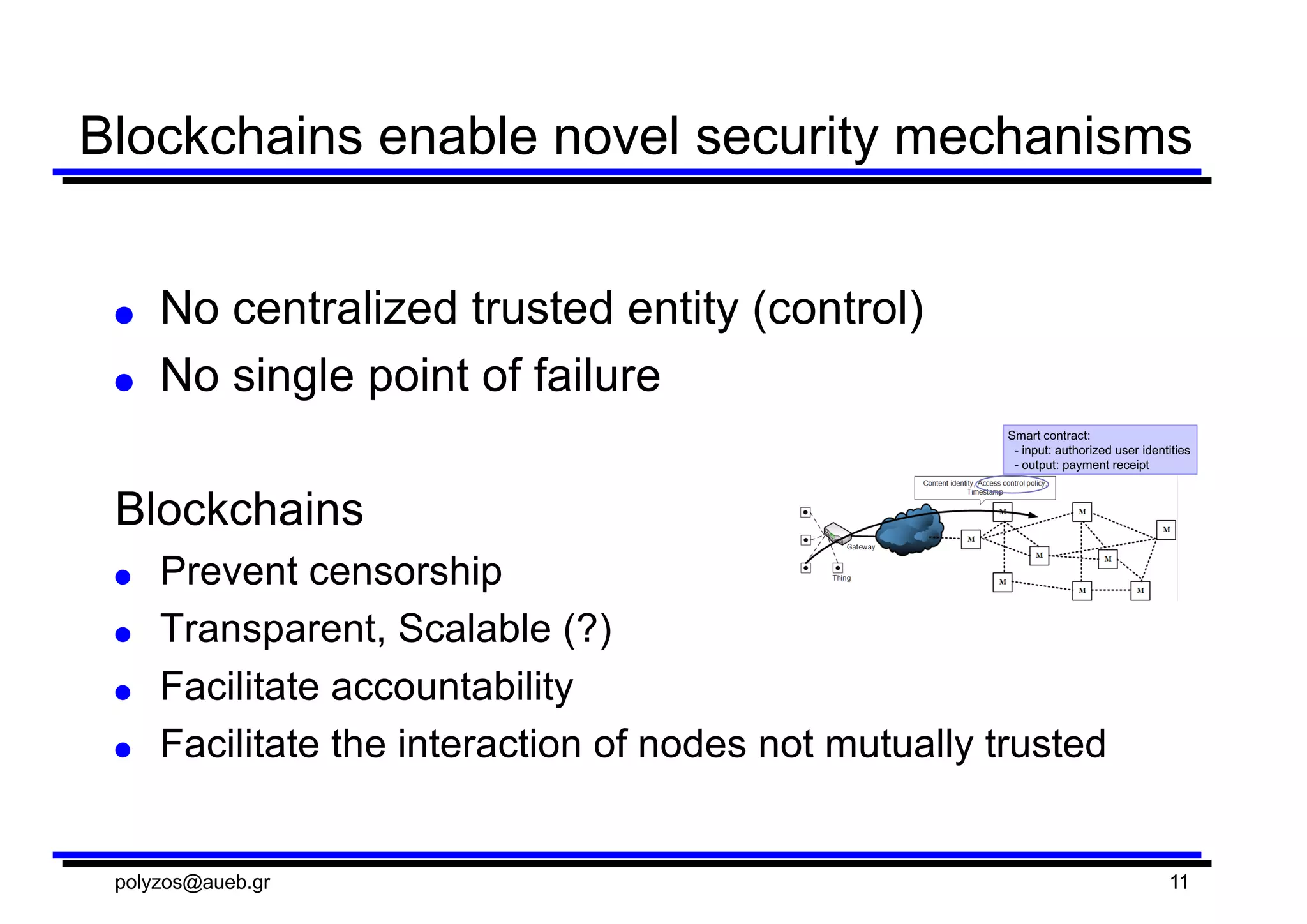 Blockchains  enable  novel  security  mechanisms
● No  centralized  trusted  entity  (control)
● No  single  point  of  failure
Blockchains
● Prevent  censorship
● Transparent,  Scalable  (?)
● Facilitate  accountability
● Facilitate  the  interaction  of  nodes  not  mutually  trusted
polyzos@aueb.gr 11
 