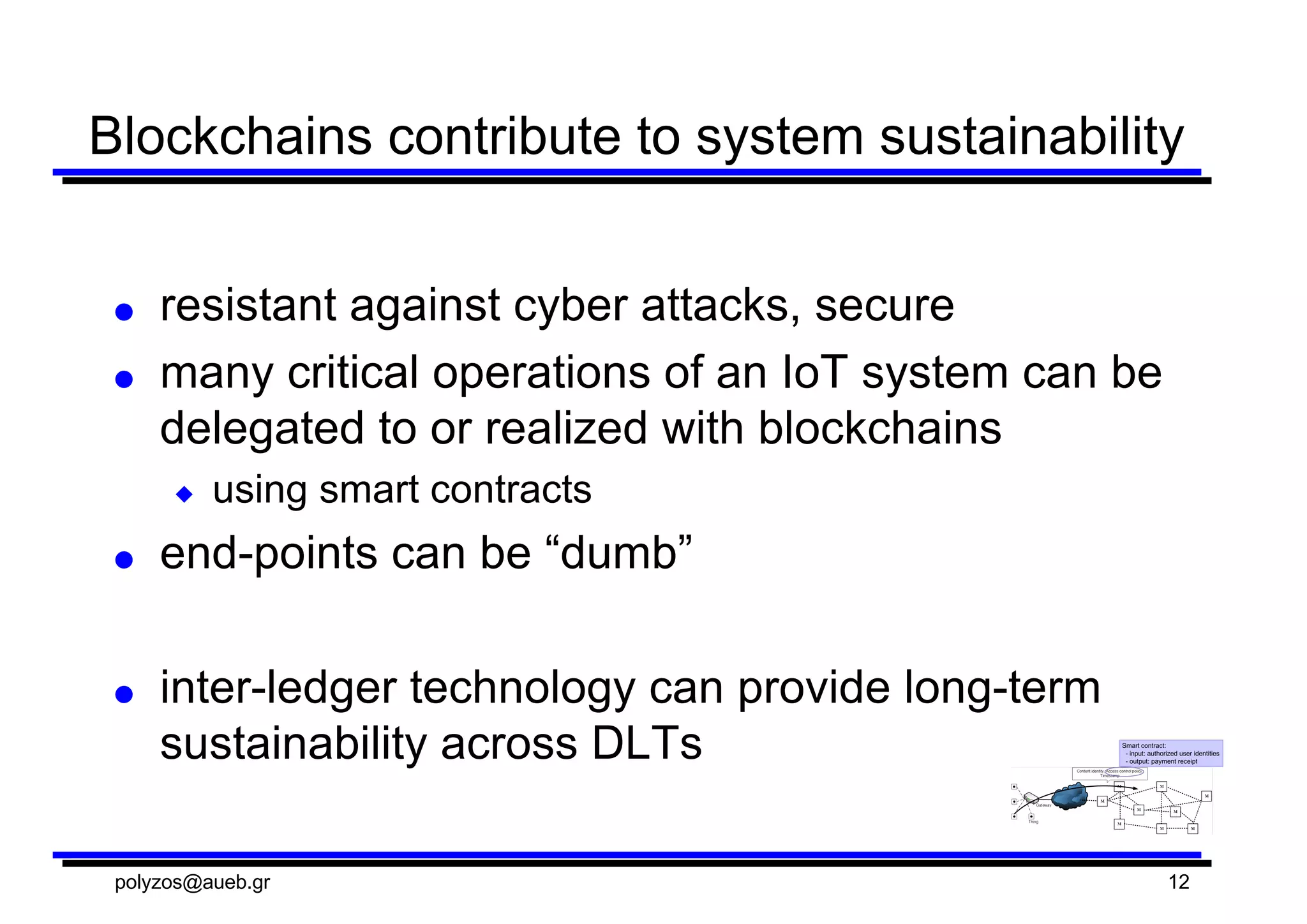 Blockchains  contribute  to  system  sustainability
● resistant  against  cyber  attacks,  secure
● many  critical  operations  of  an  IoT  system  can  be  
delegated  to  or  realized  with  blockchains
◆ using  smart  contracts
● end-­points  can  be  “dumb”
● inter-­ledger  technology  can  provide  long-­term  
sustainability  across  DLTs
polyzos@aueb.gr 12
 