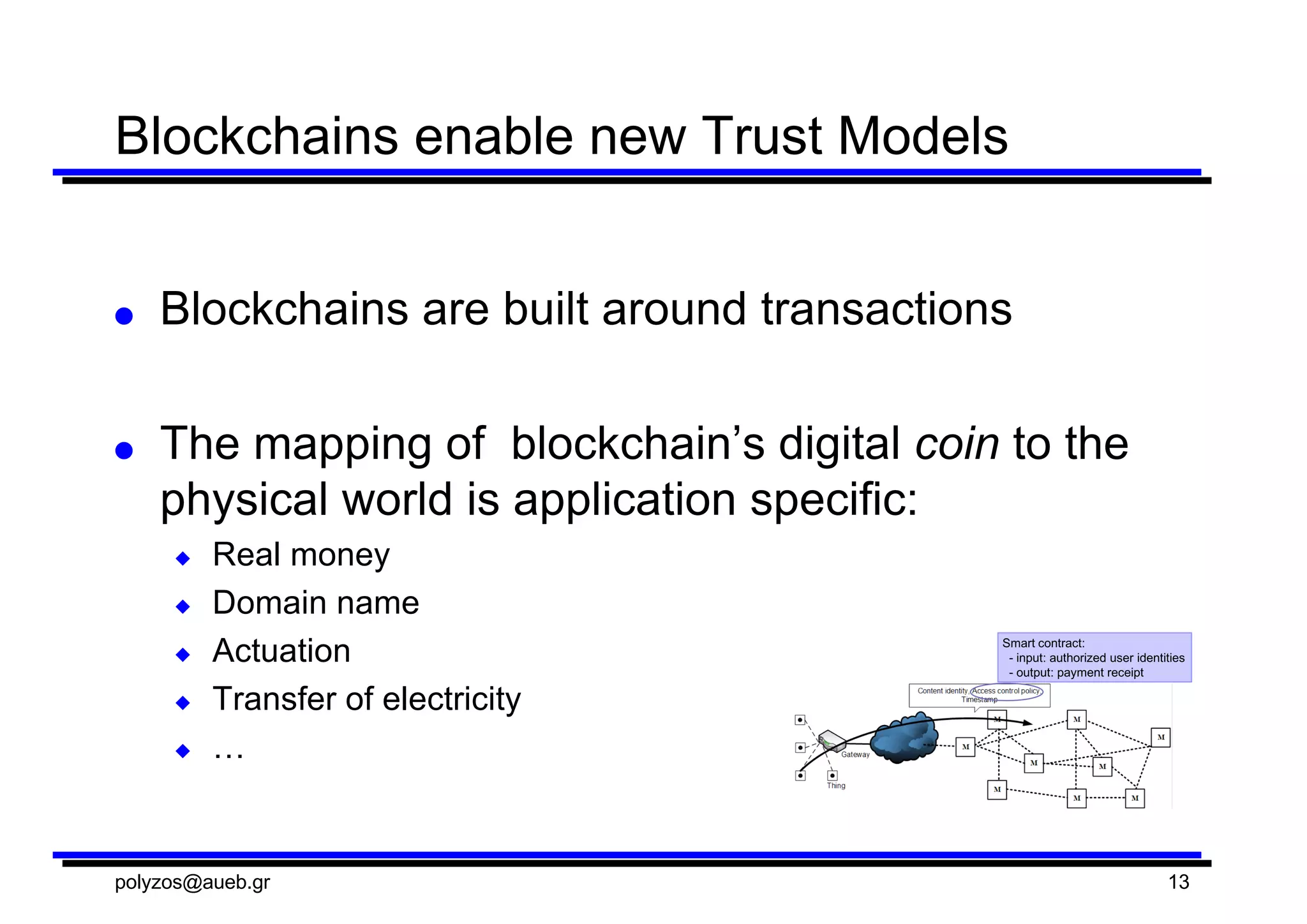 Blockchains  enable  new  Trust  Models
● Blockchains  are  built  around  transactions
● The  mapping  of    blockchain’s digital  coin to  the  
physical  world  is  application  specific:
◆ Real  money
◆ Domain  name
◆ Actuation
◆ Transfer  of  electricity
◆ …
polyzos@aueb.gr 13
 