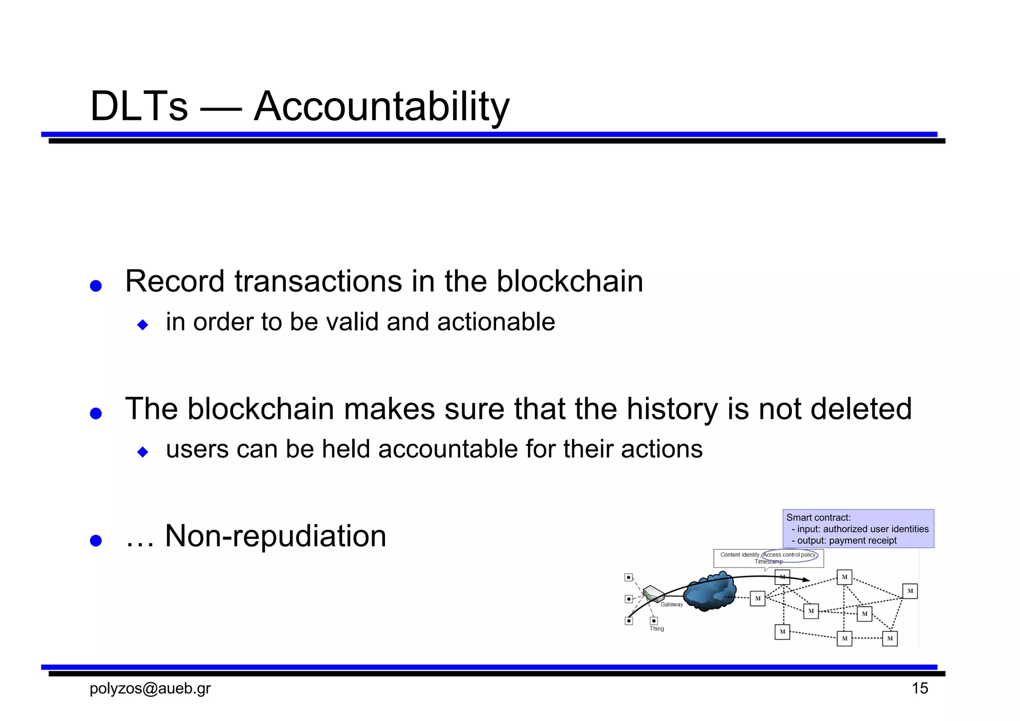 DLTs — Accountability
● Record  transactions  in  the  blockchain
◆ in  order  to  be  valid  and  actionable
● The  blockchain makes  sure  that  the  history  is  not  deleted
◆ users  can  be  held  accountable  for  their  actions
● …  Non-­repudiation
polyzos@aueb.gr 15
 