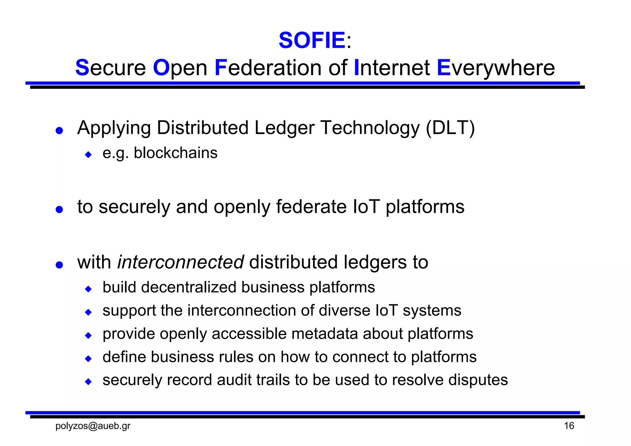 SOFIE:  
Secure  Open  Federation  of  Internet  Everywhere
● Applying  Distributed  Ledger  Technology  (DLT)
◆ e.g.  blockchains
● to  securely  and  openly  federate  IoT  platforms
● with  interconnected distributed  ledgers  to
◆ build  decentralized  business  platforms  
◆ support  the  interconnection  of  diverse  IoT  systems
◆ provide  openly  accessible  metadata  about  platforms
◆ define  business  rules  on  how  to  connect  to  platforms
◆ securely  record  audit  trails  to  be  used  to  resolve  disputes
polyzos@aueb.gr 16
 