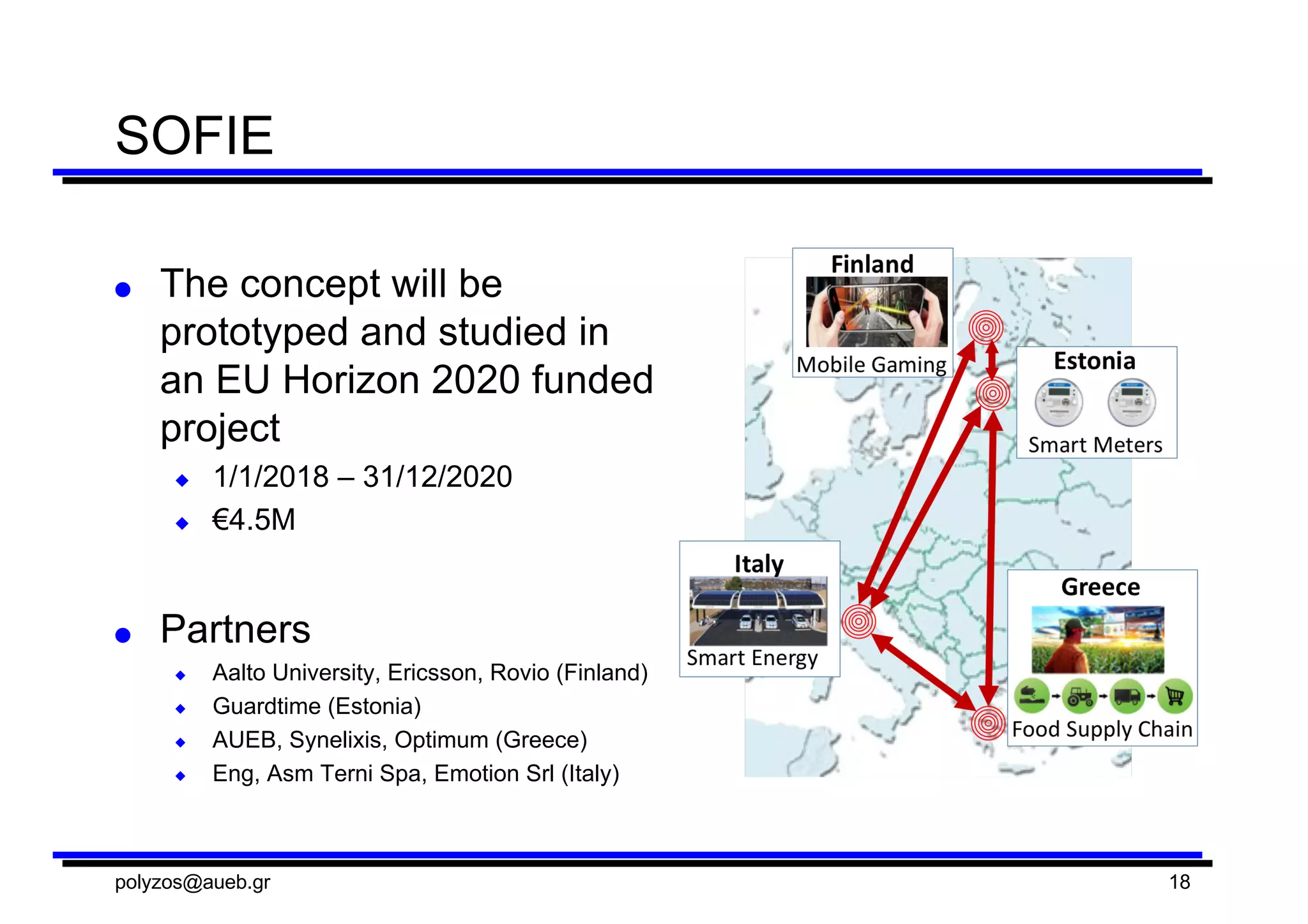 SOFIE
● The  concept  will  be  
prototyped  and  studied  in  
an  EU  Horizon  2020  funded  
project
◆ 1/1/2018  – 31/12/2020
◆ €4.5M
● Partners
◆ Aalto  University,  Ericsson,  Rovio  (Finland)
◆ Guardtime (Estonia)
◆ AUEB,  Synelixis,  Optimum  (Greece)
◆ Eng,  Asm Terni  Spa,  Emotion  Srl (Italy)
polyzos@aueb.gr 18
 