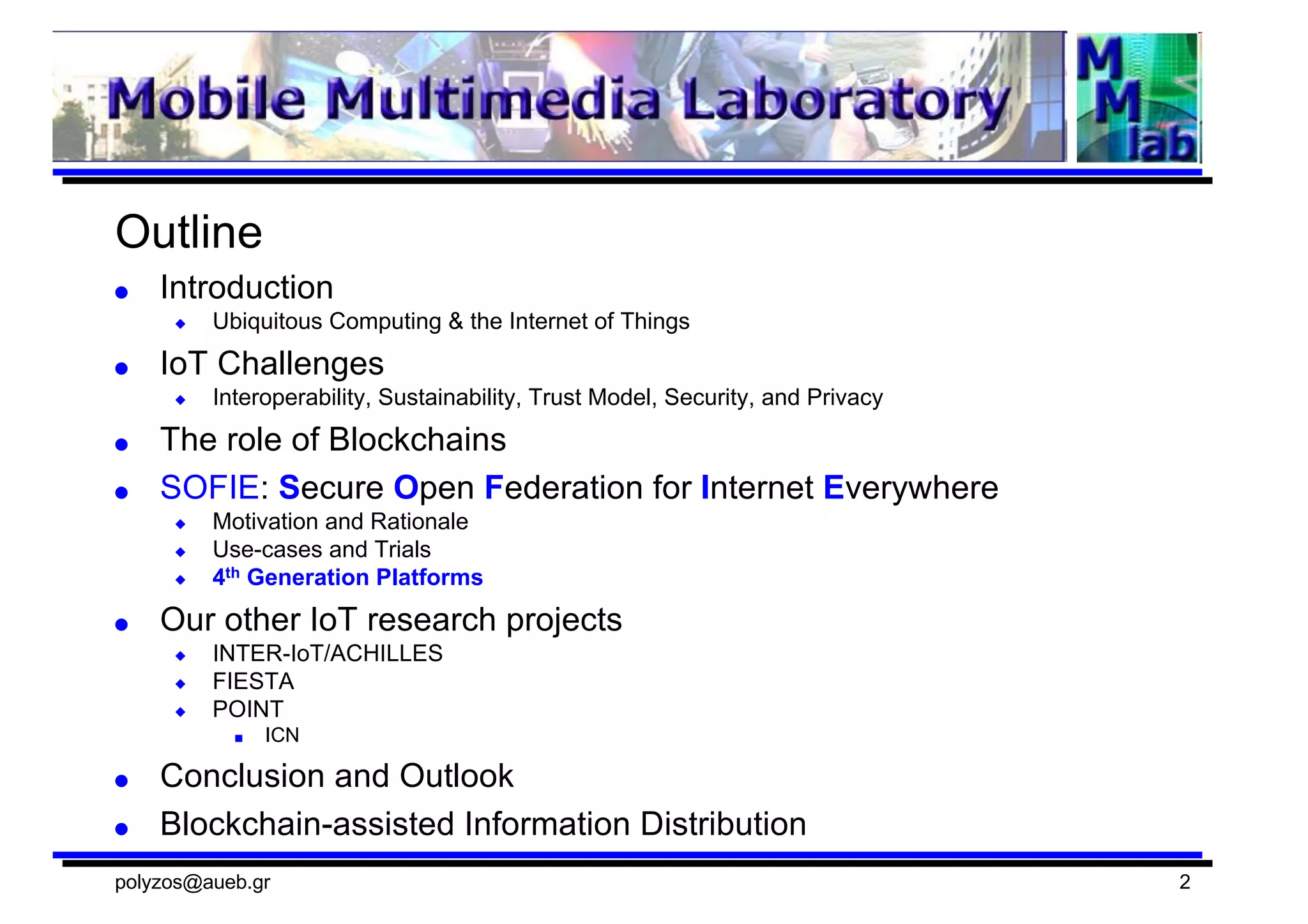 Outline
● Introduction
◆ Ubiquitous  Computing  &  the  Internet  of  Things
● IoT  Challenges
◆ Interoperability,  Sustainability,  Trust  Model,  Security,  and  Privacy
● The  role  of  Blockchains
● SOFIE:  Secure  Open  Federation  for  Internet  Everywhere
◆ Motivation  and  Rationale
◆ Use-­cases  and  Trials
◆ 4th Generation  Platforms
● Our  other  IoT  research  projects
◆ INTER-­IoT/ACHILLES
◆ FIESTA
◆ POINT
■ ICN
● Conclusion  and  Outlook
● Blockchain-­assisted  Information  Distribution
polyzos@aueb.gr 2
 