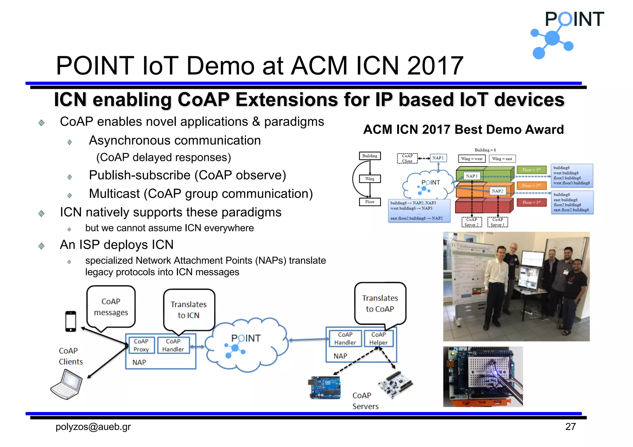 POINT  IoT  Demo  at  ACM  ICN 2017
CoAP  enables  novel  applications  &  paradigms
Asynchronous  communication
(CoAP  delayed  responses)
Publish-­subscribe  (CoAP  observe)
Multicast  (CoAP  group  communication)
ICN natively  supports  these  paradigms
but  we  cannot  assume  ICN everywhere
An  ISP  deploys  ICN
specialized  Network  Attachment  Points  (NAPs)  translate  
legacy  protocols  into  ICN messages
polyzos@aueb.gr 27
ICN enabling  CoAP  Extensions  for  IP  based  IoT  devices
ACM  ICN 2017  Best  Demo  Award
 