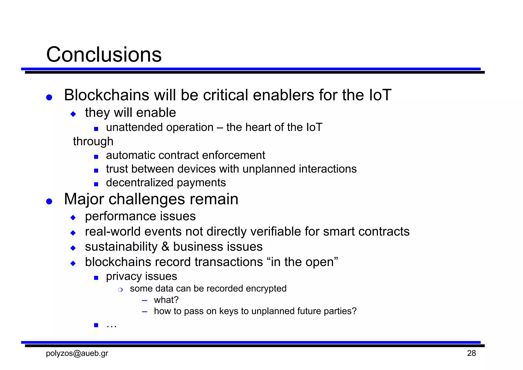 Conclusions
● Blockchains will  be  critical  enablers  for  the  IoT
◆ they  will  enable  
■ unattended  operation  – the  heart  of  the  IoT
through
■ automatic  contract  enforcement
■ trust  between  devices  with  unplanned  interactions
■ decentralized  payments
● Major  challenges  remain
◆ performance  issues
◆ real-­world  events  not  directly  verifiable  for  smart  contracts
◆ sustainability  &  business  issues
◆ blockchains record  transactions  “in  the  open”
■ privacy  issues
❍ some  data  can  be  recorded  encrypted
– what?
– how  to  pass  on  keys  to  unplanned  future  parties?
■ …
polyzos@aueb.gr 28
 