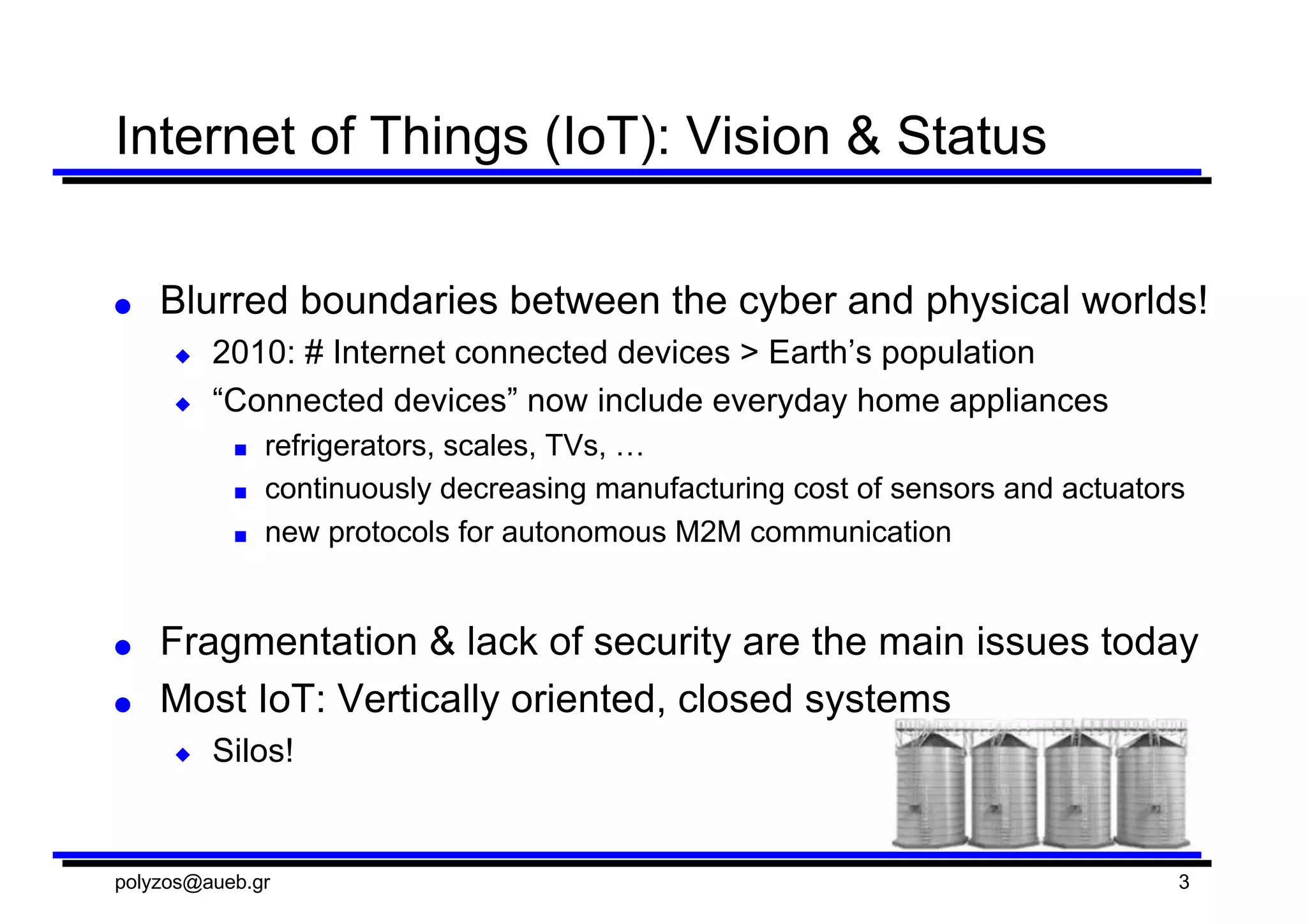 Internet  of  Things  (IoT):  Vision  &  Status
● Blurred  boundaries  between  the  cyber  and  physical  worlds!
◆ 2010:  #  Internet  connected  devices  >  Earth’s  population
◆ “Connected  devices”  now  include  everyday  home  appliances
■ refrigerators,  scales,  TVs,  …
■ continuously  decreasing  manufacturing  cost  of  sensors  and  actuators
■ new  protocols  for  autonomous  M2M  communication
● Fragmentation  &  lack  of  security  are  the  main  issues  today
● Most  IoT:  Vertically  oriented,  closed  systems
◆ Silos!
polyzos@aueb.gr 3
 