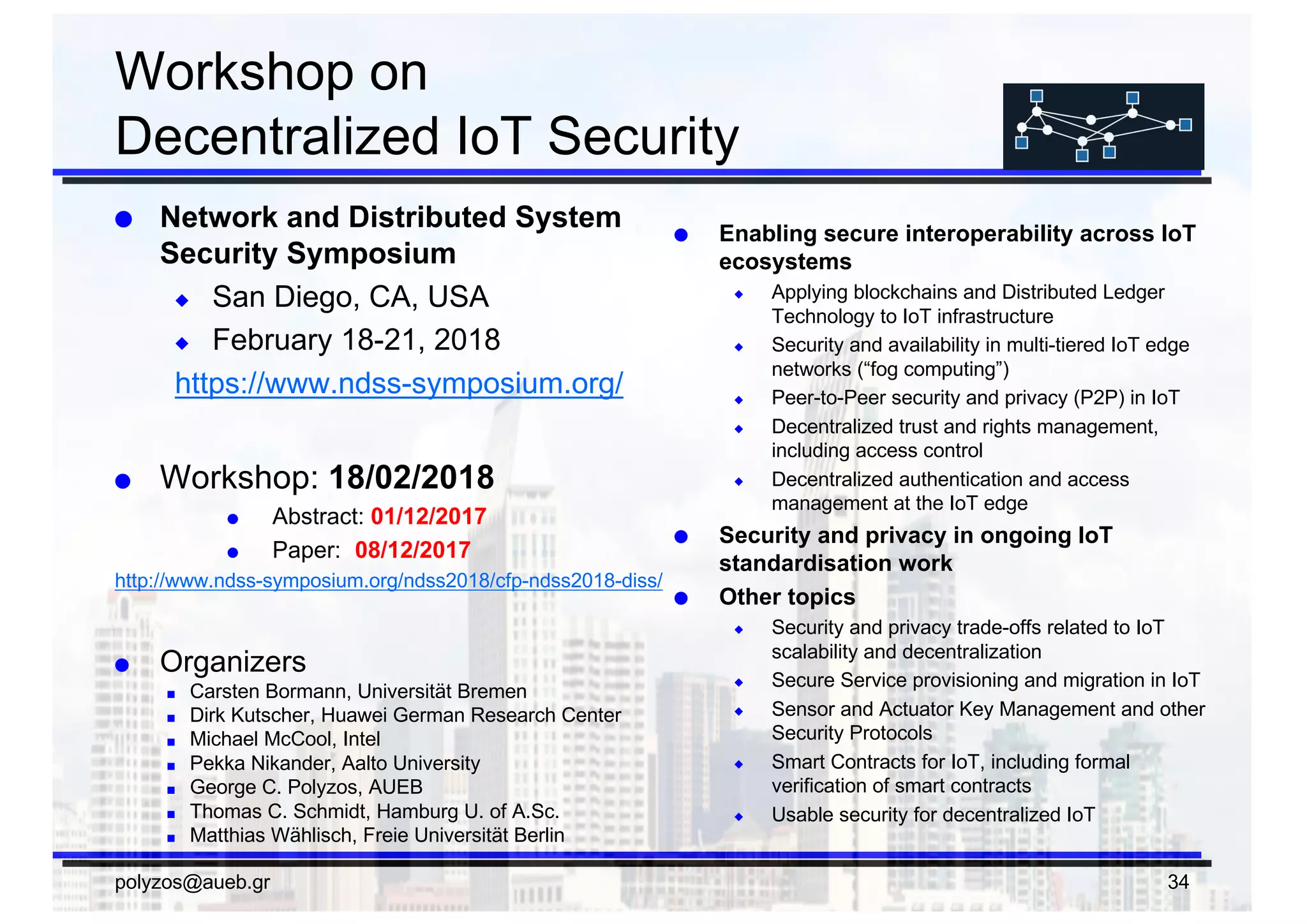 Workshop  on
Decentralized  IoT  Security
● Network  and  Distributed  System  
Security  Symposium
◆ San  Diego,  CA,  USA
◆ February  18-­21,  2018
https://www.ndss-­symposium.org/
● Workshop:  18/02/2018
● Abstract:  01/12/2017
● Paper:   08/12/2017
http://www.ndss-­symposium.org/ndss2018/cfp-­ndss2018-­diss/
● Organizers
■ Carsten  Bormann,  Universität Bremen
■ Dirk  Kutscher,  Huawei  German  Research  Center
■ Michael  McCool,  Intel
■ Pekka Nikander,  Aalto  University
■ George  C.  Polyzos,  AUEB
■ Thomas  C.  Schmidt,  Hamburg  U.  of  A.Sc.
■ Matthias  Wählisch,  Freie Universität Berlin
● Enabling  secure  interoperability  across  IoT  
ecosystems
◆ Applying  blockchains and  Distributed  Ledger  
Technology  to  IoT  infrastructure
◆ Security  and  availability  in  multi-­tiered  IoT  edge  
networks  (“fog  computing”)
◆ Peer-­to-­Peer  security  and  privacy  (P2P)  in  IoT
◆ Decentralized  trust  and  rights  management,  
including  access  control
◆ Decentralized  authentication  and  access  
management  at  the  IoT  edge
● Security  and  privacy  in  ongoing  IoT  
standardisation work
● Other  topics
◆ Security  and  privacy  trade-­offs  related  to  IoT  
scalability  and  decentralization
◆ Secure  Service  provisioning  and  migration  in  IoT
◆ Sensor  and  Actuator  Key  Management  and  other  
Security  Protocols
◆ Smart  Contracts  for  IoT,  including  formal  
verification  of  smart  contracts
◆ Usable  security  for  decentralized  IoT
polyzos@aueb.gr 34
 