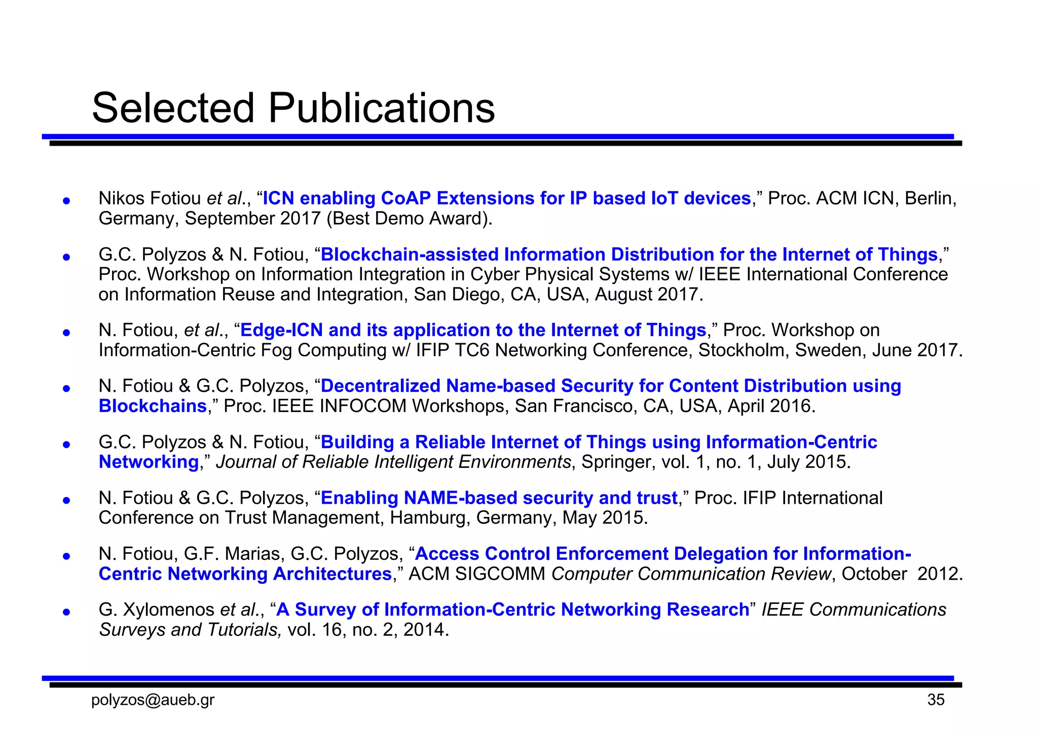 Selected  Publications
● Nikos  Fotiou et  al.,  “ICN enabling  CoAP  Extensions  for  IP  based  IoT  devices,”  Proc.  ACM  ICN,  Berlin,  
Germany,  September  2017  (Best  Demo  Award).  
● G.C.  Polyzos  &  N.  Fotiou,  “Blockchain-­assisted  Information  Distribution  for  the  Internet  of  Things,”  
Proc. Workshop  on  Information  Integration  in  Cyber  Physical  Systems  w/  IEEE  International  Conference  
on  Information  Reuse  and  Integration,  San  Diego,  CA,  USA,  August 2017.
● N.  Fotiou,  et  al.,  “Edge-­ICN and  its  application  to  the  Internet  of  Things,”  Proc.  Workshop  on  
Information-­Centric  Fog  Computing  w/  IFIP TC6  Networking  Conference,  Stockholm,  Sweden,  June  2017.
● N.  Fotiou &  G.C.  Polyzos,  “Decentralized  Name-­based  Security  for  Content  Distribution  using  
Blockchains,”  Proc.  IEEE  INFOCOM Workshops,  San  Francisco,  CA,  USA,  April  2016.
● G.C.  Polyzos  &  N.  Fotiou,  “Building  a  Reliable  Internet  of  Things  using  Information-­Centric  
Networking,”  Journal  of  Reliable  Intelligent  Environments,  Springer,  vol.  1,  no.  1,  July  2015.
● N.  Fotiou &  G.C.  Polyzos,  “Enabling  NAME-­based  security  and  trust,”  Proc.  IFIP International  
Conference  on  Trust  Management,  Hamburg,  Germany,  May  2015.
● N.  Fotiou,  G.F.  Marias,  G.C.  Polyzos,  “Access  Control  Enforcement  Delegation  for  Information-­
Centric  Networking  Architectures,”  ACM  SIGCOMM Computer  Communication  Review,  October    2012.  
● G.  Xylomenos et  al.,  “A  Survey  of  Information-­Centric  Networking  Research”  IEEE  Communications  
Surveys  and  Tutorials,  vol.  16,  no.  2,  2014.
polyzos@aueb.gr 35
 