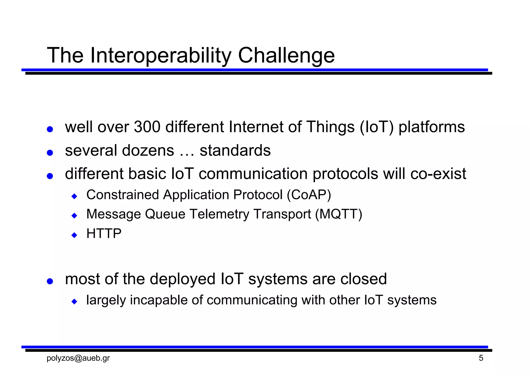 The  Interoperability  Challenge
● well  over  300  different  Internet  of  Things  (IoT)  platforms
● several  dozens  …  standards
● different  basic  IoT  communication  protocols  will  co-­exist
◆ Constrained  Application  Protocol  (CoAP)
◆ Message  Queue  Telemetry  Transport  (MQTT)
◆ HTTP
● most  of  the  deployed  IoT  systems  are  closed  
◆ largely  incapable  of  communicating  with  other  IoT  systems
polyzos@aueb.gr 5
 