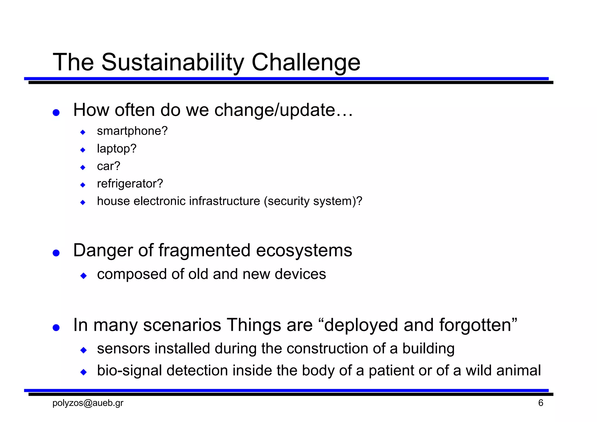The  Sustainability  Challenge
● How  often  do  we  change/update…
◆ smartphone?
◆ laptop?  
◆ car?
◆ refrigerator?
◆ house  electronic  infrastructure  (security  system)?
● Danger  of  fragmented  ecosystems
◆ composed  of  old  and  new  devices
● In  many  scenarios  Things  are  “deployed  and  forgotten”
◆ sensors  installed  during  the  construction  of  a  building
◆ bio-­signal  detection  inside  the  body  of  a  patient  or  of  a  wild  animal
polyzos@aueb.gr 6
 